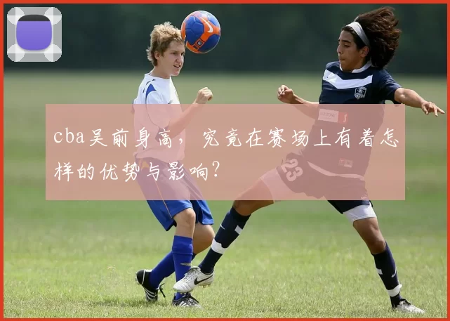 cba吴前身高，究竟在赛场上有着怎样的优势与影响？