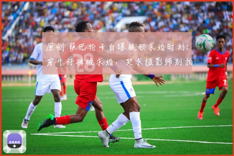 原创 萨巴伦卡自曝狼狈求婚时刻：穿牛仔裤被求婚，哭求摄影师别拍脸